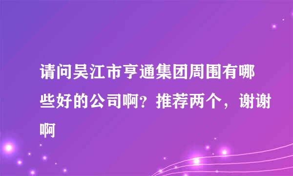 请问吴江市亨通集团周围有哪些好的公司啊？推荐两个，谢谢啊