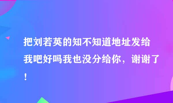 把刘若英的知不知道地址发给我吧好吗我也没分给你，谢谢了！