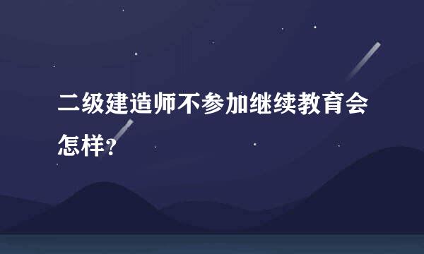 二级建造师不参加继续教育会怎样？