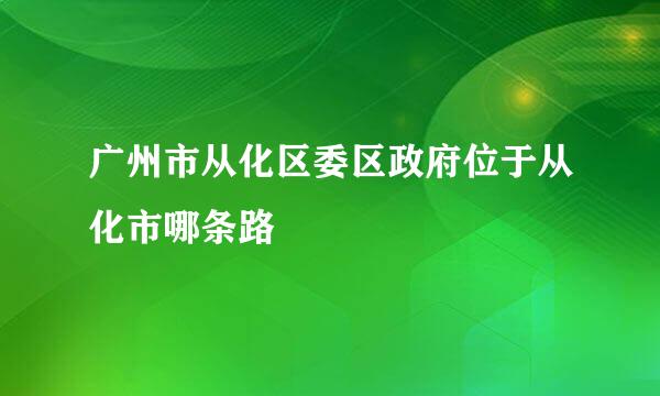 广州市从化区委区政府位于从化市哪条路