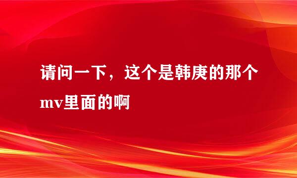 请问一下，这个是韩庚的那个mv里面的啊