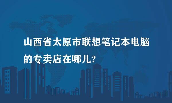 山西省太原市联想笔记本电脑的专卖店在哪儿?