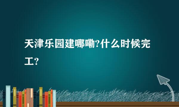 天津乐园建哪嘞?什么时候完工?