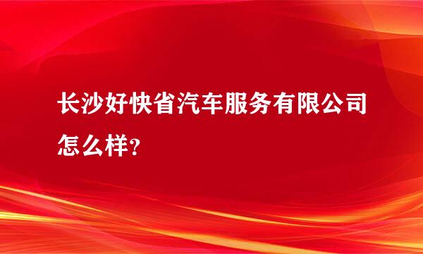 长沙好快省汽车服务有限公司怎么样？