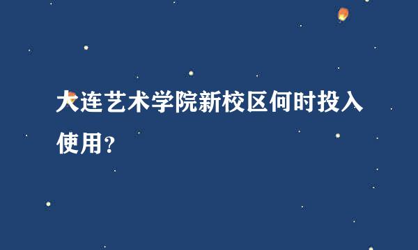 大连艺术学院新校区何时投入使用？