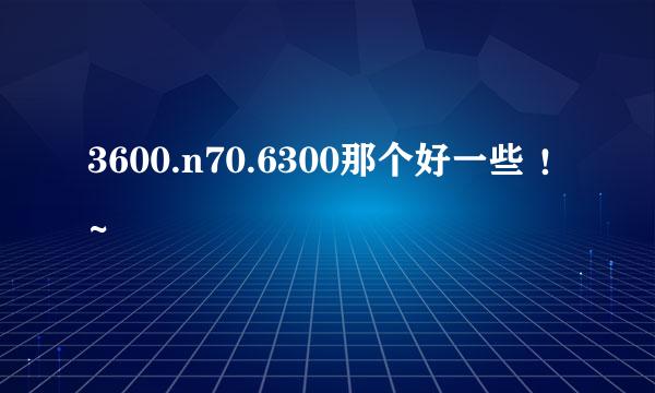 3600.n70.6300那个好一些 ！~