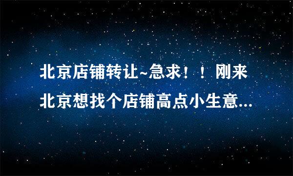 北京店铺转让~急求！！刚来北京想找个店铺高点小生意，最好附近有大学，和旅馆，小区等