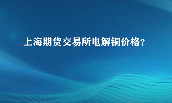 上海期货交易所电解铜价格？