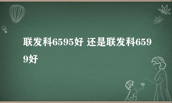 联发科6595好 还是联发科6599好