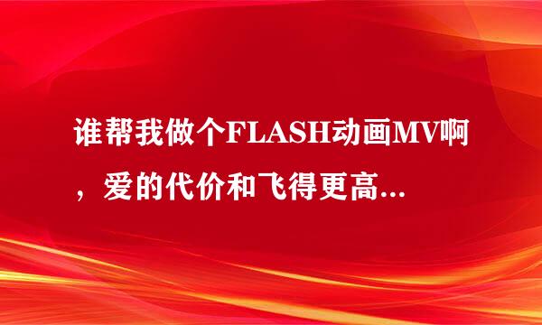 谁帮我做个FLASH动画MV啊，爱的代价和飞得更高，急用，做完后请将素材也发我，大作业，急用，谢谢