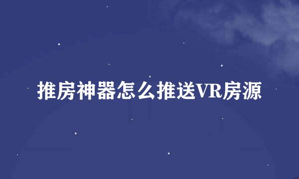 推房神器怎么推送VR房源