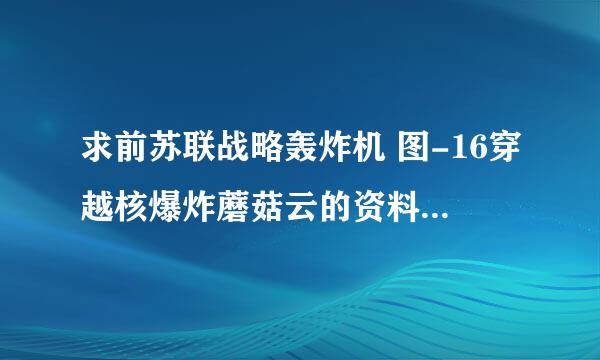 求前苏联战略轰炸机 图-16穿越核爆炸蘑菇云的资料 小女子先谢之 一定要详细的 这对我很重要