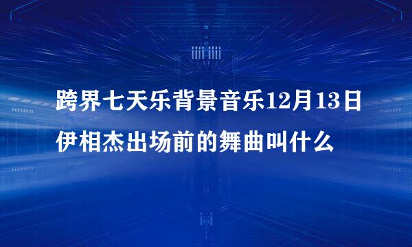 跨界七天乐背景音乐12月13日伊相杰出场前的舞曲叫什么