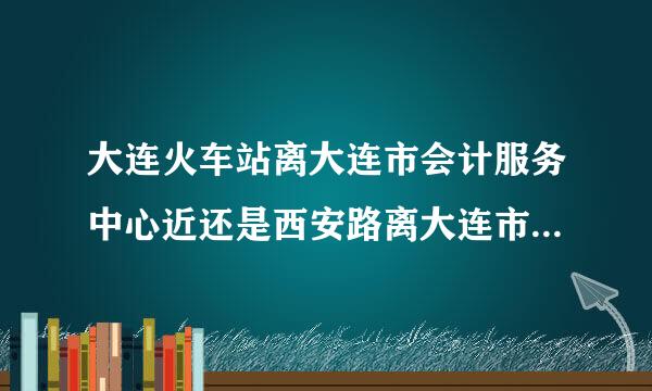 大连火车站离大连市会计服务中心近还是西安路离大连市会计服务中心近