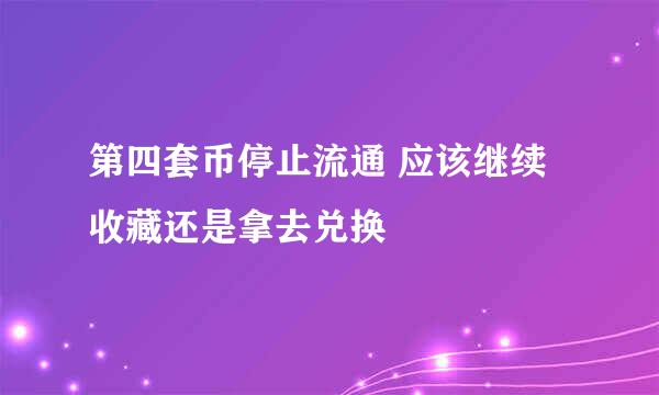 第四套币停止流通 应该继续收藏还是拿去兑换