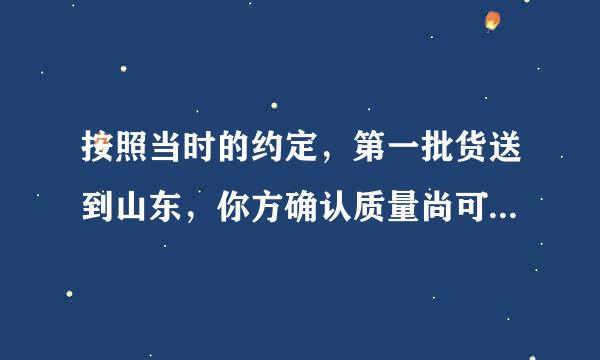 按照当时的约定，第一批货送到山东，你方确认质量尚可。求翻译！