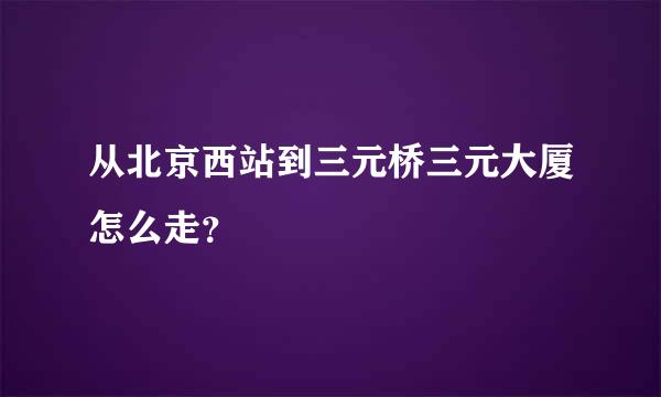 从北京西站到三元桥三元大厦怎么走？