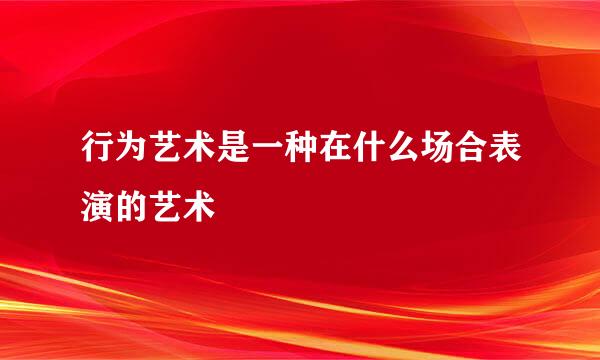 行为艺术是一种在什么场合表演的艺术