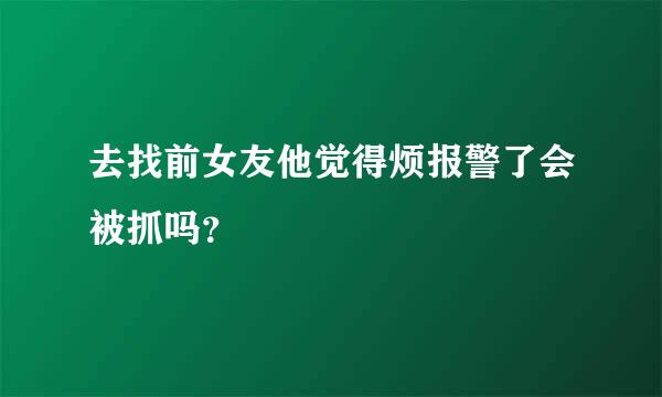 去找前女友他觉得烦报警了会被抓吗？