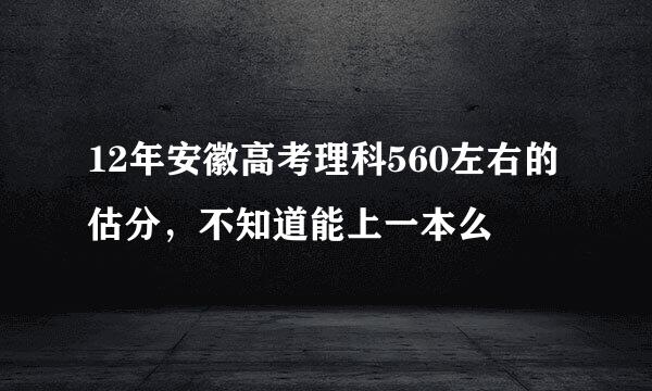 12年安徽高考理科560左右的估分，不知道能上一本么