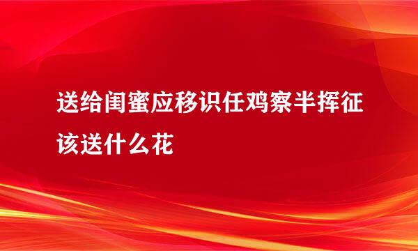 送给闺蜜应移识任鸡察半挥征该送什么花