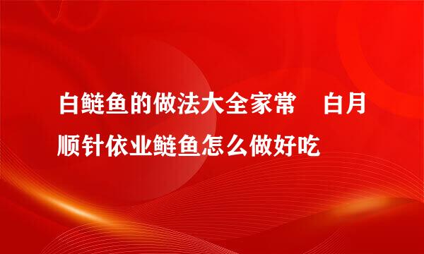 白鲢鱼的做法大全家常 白月顺针依业鲢鱼怎么做好吃