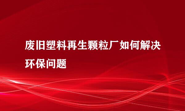 废旧塑料再生颗粒厂如何解决环保问题