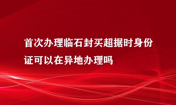 首次办理临石封买超据时身份证可以在异地办理吗