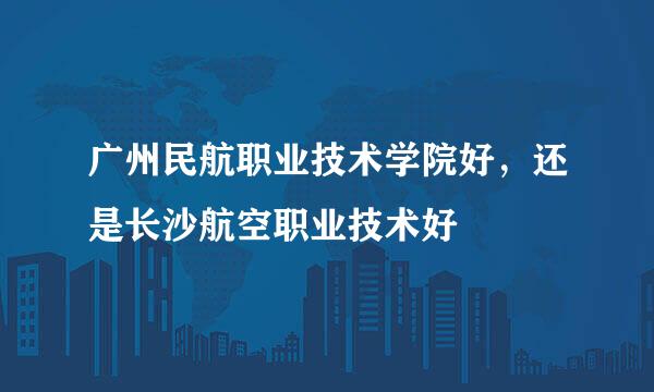 广州民航职业技术学院好，还是长沙航空职业技术好