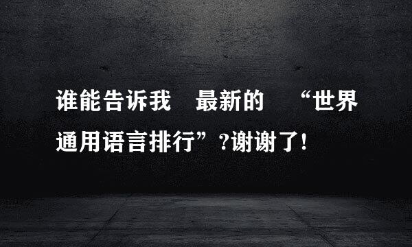 谁能告诉我 最新的 “世界通用语言排行”?谢谢了!