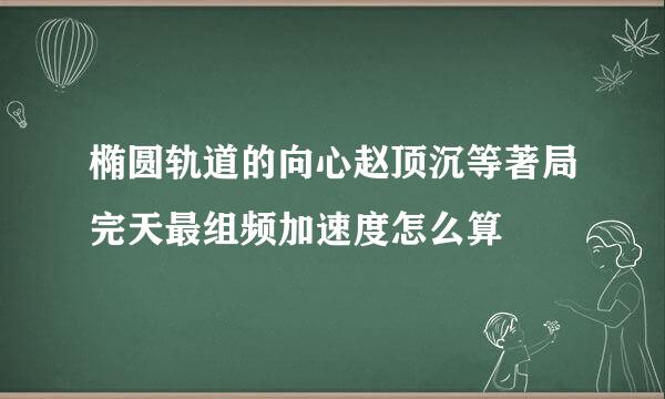 椭圆轨道的向心赵顶沉等著局完天最组频加速度怎么算