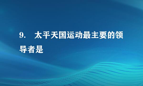 9. 太平天国运动最主要的领导者是