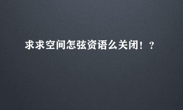 求求空间怎弦资语么关闭！？