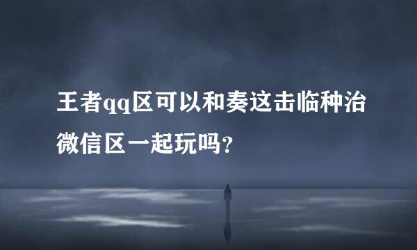 王者qq区可以和奏这击临种治微信区一起玩吗？