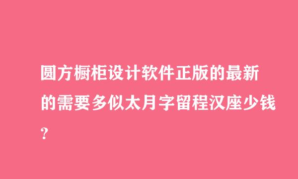 圆方橱柜设计软件正版的最新的需要多似太月字留程汉座少钱？