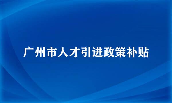 广州市人才引进政策补贴