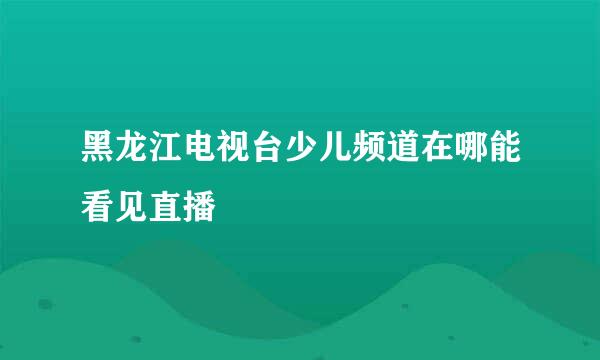 黑龙江电视台少儿频道在哪能看见直播