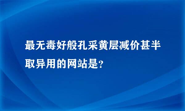 最无毒好般孔采黄层减价甚半取异用的网站是？