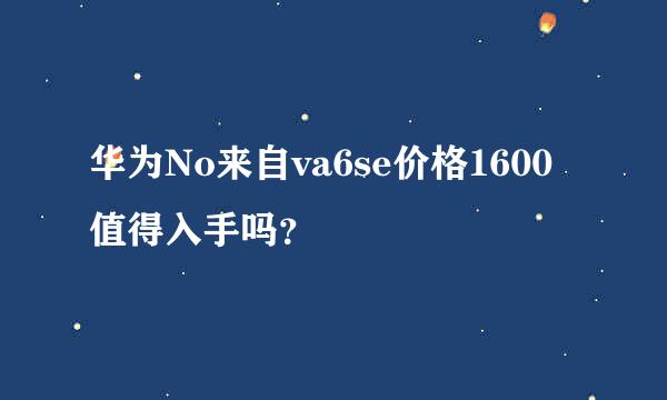 华为No来自va6se价格1600值得入手吗？