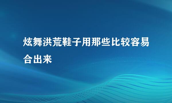 炫舞洪荒鞋子用那些比较容易合出来