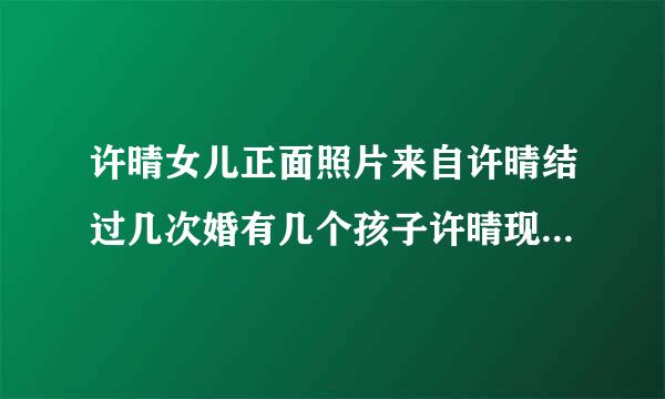 许晴女儿正面照片来自许晴结过几次婚有几个孩子许晴现任老公背景