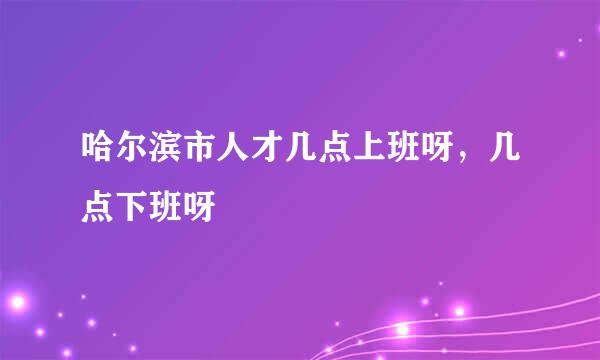 哈尔滨市人才几点上班呀，几点下班呀