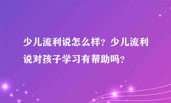 少儿流利说怎么样？少儿流利说对孩子学习有帮助吗？