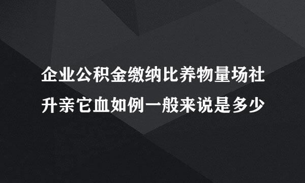 企业公积金缴纳比养物量场社升亲它血如例一般来说是多少