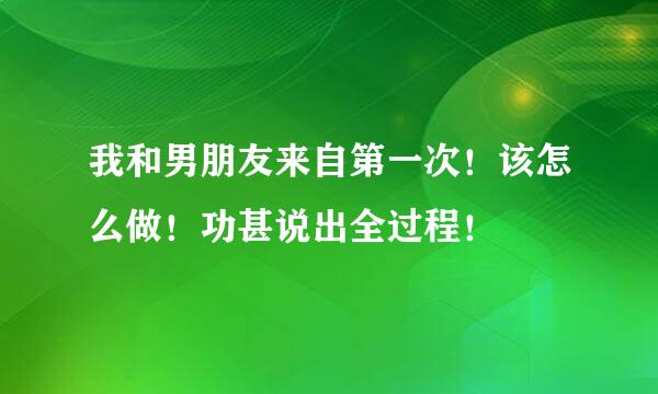 我和男朋友来自第一次！该怎么做！功甚说出全过程！