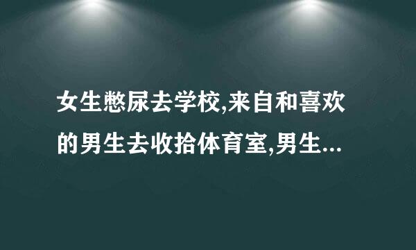 女生憋尿去学校,来自和喜欢的男生去收拾体育室,男生摁女生小腹