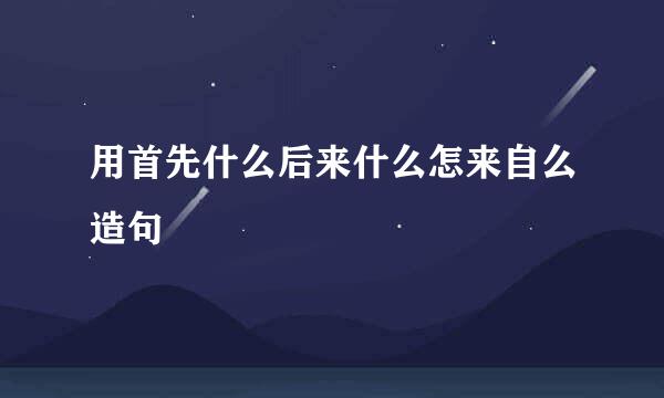 用首先什么后来什么怎来自么造句