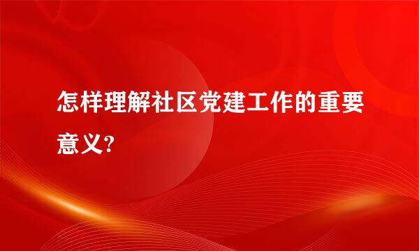 怎样理解社区党建工作的重要意义?