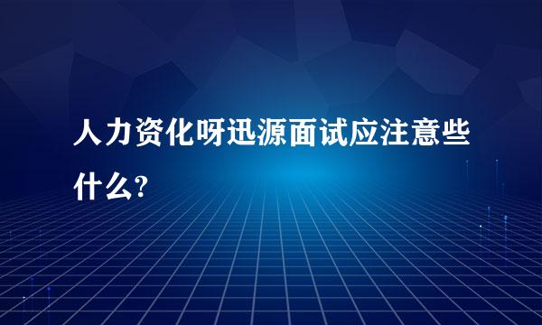 人力资化呀迅源面试应注意些什么?