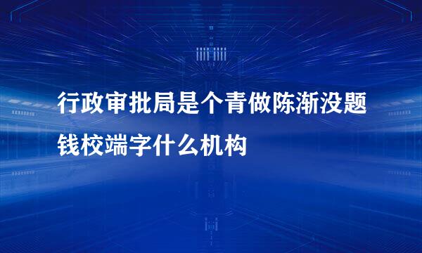 行政审批局是个青做陈渐没题钱校端字什么机构